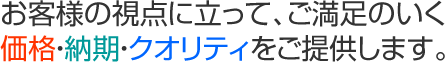 お客様の視点に立って、ご満足のいく価格・納期・クオリティをご提供します。